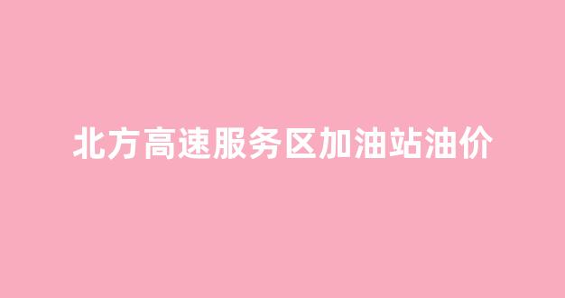 北方高速服务区加油站油价_高速路服务区油价可比一般加油站贵些