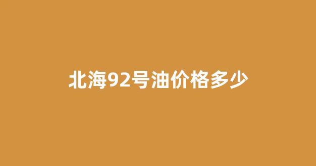 北海92号油价格多少_北海油价92号汽油 今天