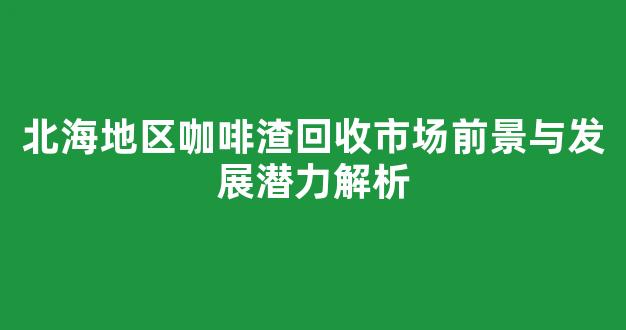 北海地区咖啡渣回收市场前景与发展潜力解析