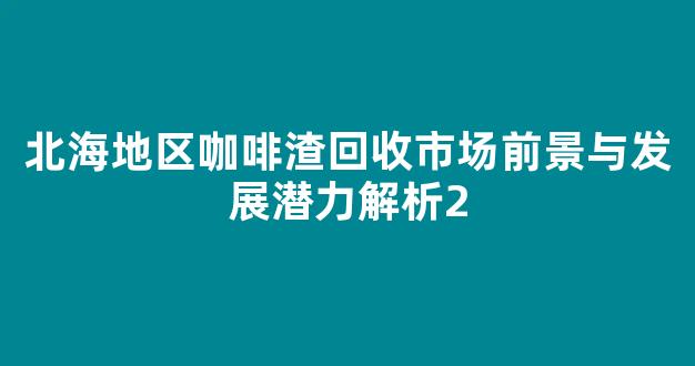 北海地区咖啡渣回收市场前景与发展潜力解析