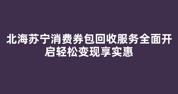 北海苏宁消费券包回收服务全面开启轻松变现享实惠