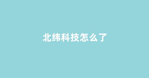 北纬科技怎么了(北纬科技是国企吗)_https://www.qgjzrcxxzxpt.com_中金所_第1张