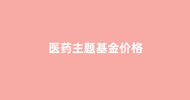 医药主题基金价格_医药主题基金今日行情