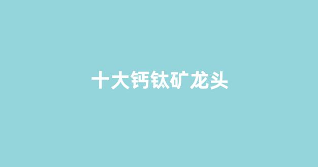 十大钙钛矿龙头(钙钛矿资源概念龙头股)_https://www.kairu168.com_广期所_第1张