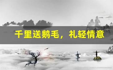 千里送鹅毛，礼轻情意重的意思,千里送鹅毛，礼轻情意重的近义词反义词,千里送鹅毛，礼轻情意重造句例句,千里送鹅毛，礼轻情意重出处及解释-第1张图片-我的生活随想