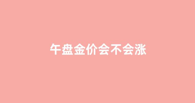 午盘金价会不会涨_午间收盘时间