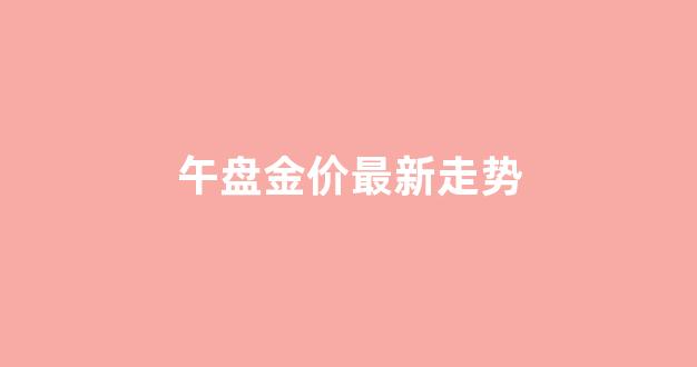 午盘金价最新走势_今日午盘收盘总结