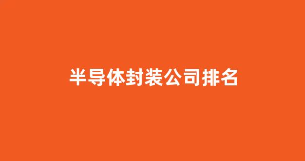 半导体封装公司排名(半导体封装行业龙头)_https://www.qgjzrcxxzxpt.com_上期所_第1张