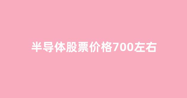 半导体股票价格700左右(半导体板块股票有哪些)_https://www.dongshengweixin.com_科创板_第1张