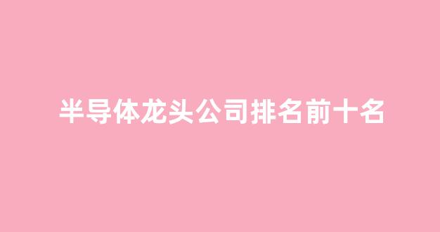 半导体龙头公司排名前十名(半导体龙头排名前十名最新)_https://www.hhem8.com_上交所_第1张