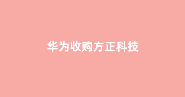 华为收购方正科技(方正科技华为重组)_https://www.hangfeite.com_深交所_第1张