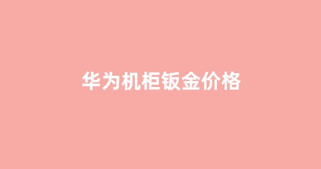 华为机柜钣金价格_华为机柜钣金价格多少