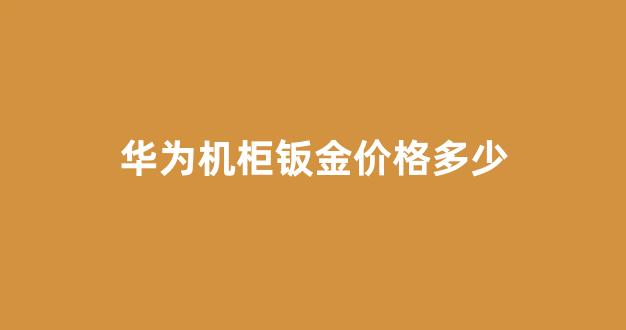 华为机柜钣金价格多少_华为钣金供应商名单