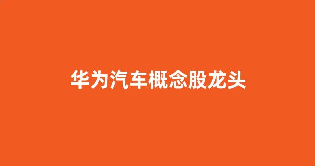 华为汽车概念股龙头(华为汽车概念股龙头股票一览表)_https://www.hangfeite.com_科创板_第1张