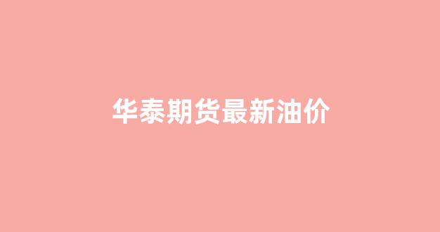 华泰期货最新油价_华泰期货全称