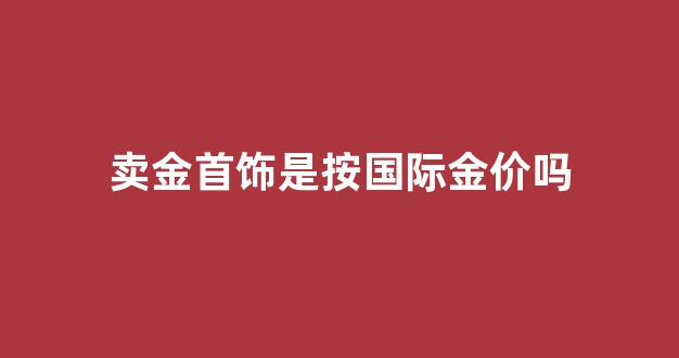 卖金首饰是按国际金价吗_卖黄金是按国际金价回收吗