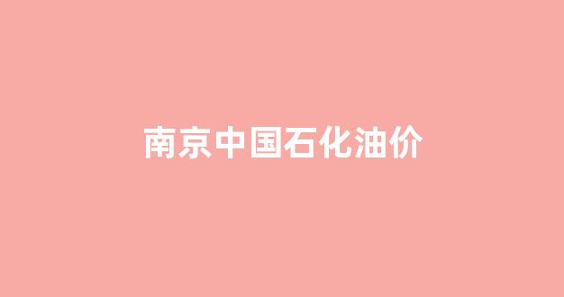 南京中国石化油价_南京中石油油价