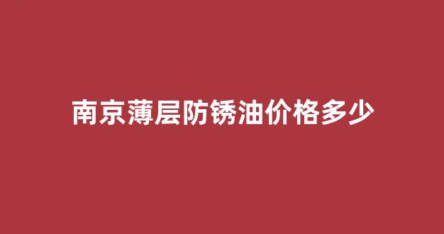 南京薄层防锈油价格多少_南京薄层防锈油价格多少钱一吨