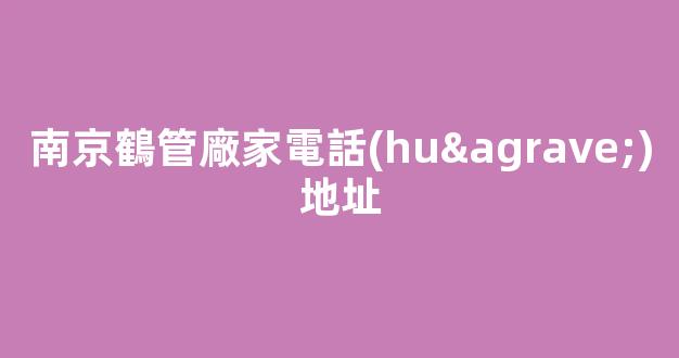 南京鶴管廠家電話(huà)地址(南京鶴管廠家電話(huà)地址查詢(xún))(1)