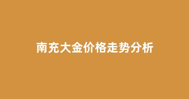 南充大金价格走势分析_南充大金山风景区