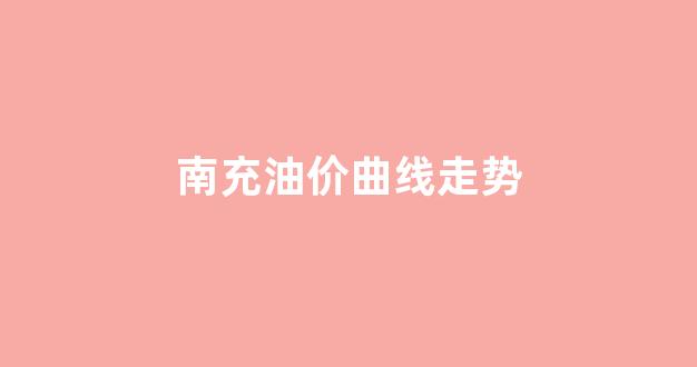 南充油价调整最新消息价格_南充油价曲线走势