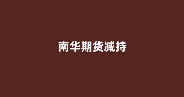 南华期货减持(南华期货客服电话人工服务)_https://www.xzdzcjn.com_北交所_第1张