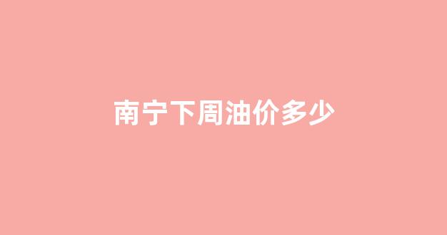 南宁油价上涨_南宁下周油价多少