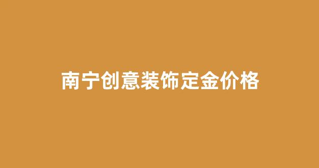 南宁创意装饰定金价格_南宁创意装饰定金价格表