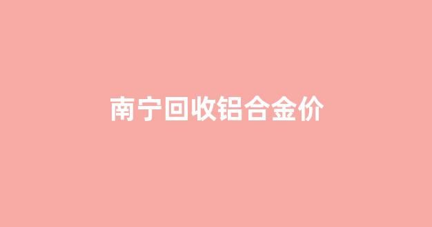 南宁废铝回收价格_南宁回收铝合金价