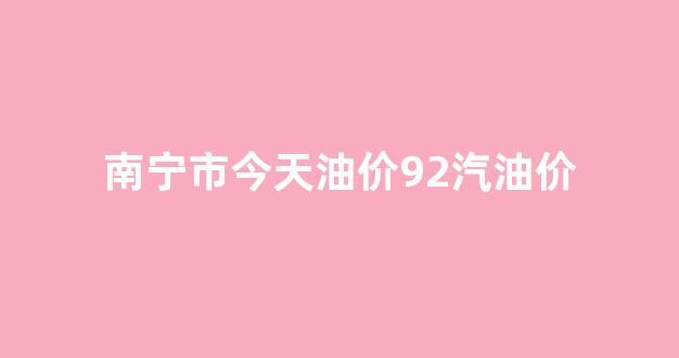 南宁市今天油价92汽油价格是多少_南宁市今天油价92汽油价