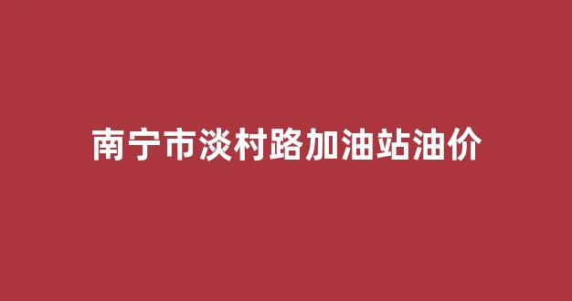 南宁市淡村路加油站油价多少_南宁市淡村路加油站油价