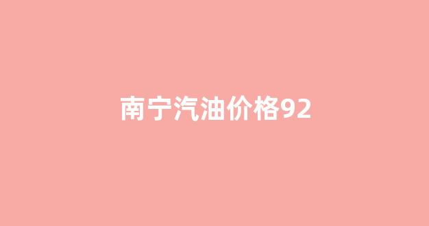 南宁汽油价格92_南宁汽油价格92号多少钱一升