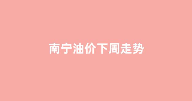 南宁油价下周走势_2021年南宁最新油价
