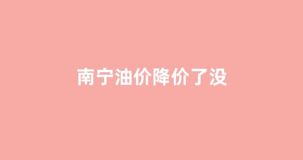 南宁油价降价了没_今日广西南宁油价