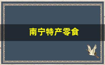 南宁特产零食(南宁特产零食好带的)