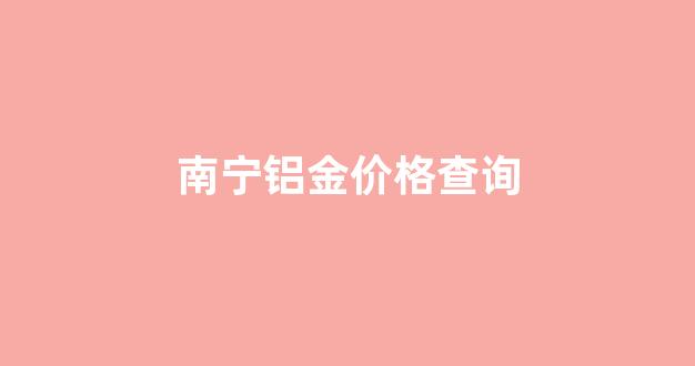 南宁铝金价格查询_南宁铝锭