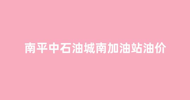 中国石油南屏加油站_南平中石油城南加油站油价