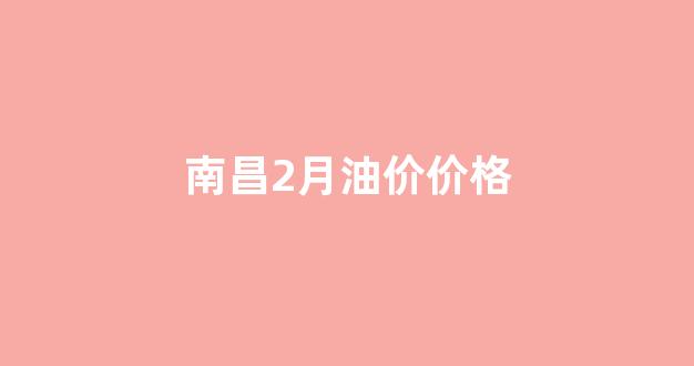 南昌2月油价价格_南昌2月油价价格查询