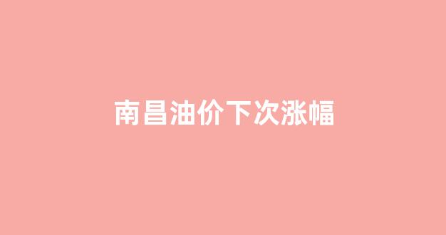 南昌油价下次涨幅多少_南昌油价下次涨幅