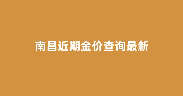 南昌近期金价查询最新消息_南昌近期金价查询最新