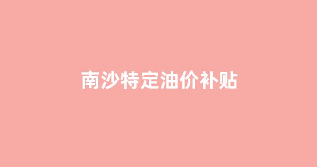 南沙特定油价补贴公告_南沙特定油价补贴