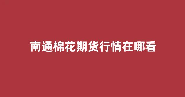 南通棉花期货行情在哪看(南通产棉花吗)_https://www.gdbxwh.com_淘宝运营_第1张