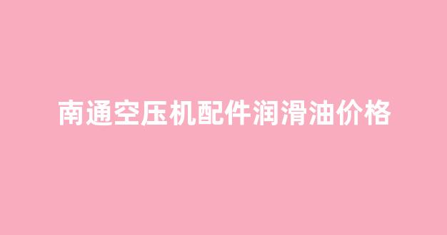 南通空压机配件润滑油价格_南通空压机配件润滑油价格多少