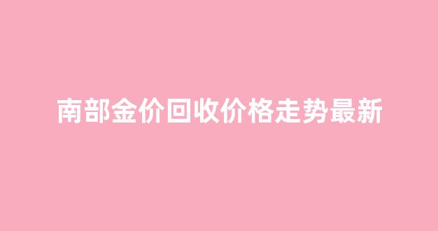 南部金价回收价格走势最新_南部金价回收价格走势最新消息