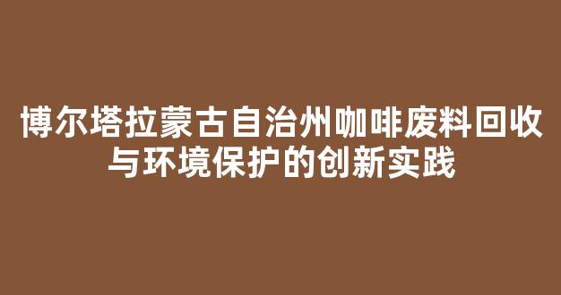 博尔塔拉蒙古自治州咖啡废料回收与环境保护的创新实践