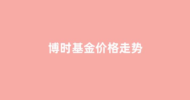 博时基金今天价格_博时基金价格走势