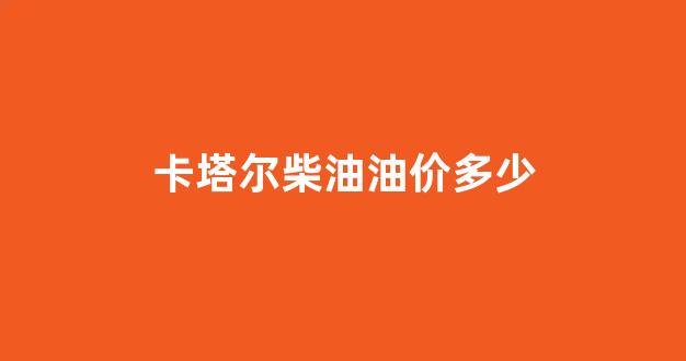 卡塔尔柴油油价多少_卡塔尔油气资源