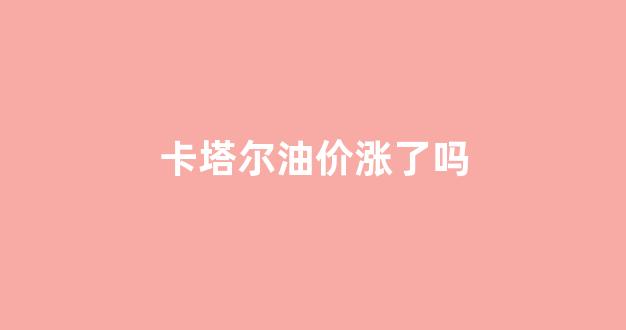 卡塔尔原油产量_卡塔尔油价涨了吗