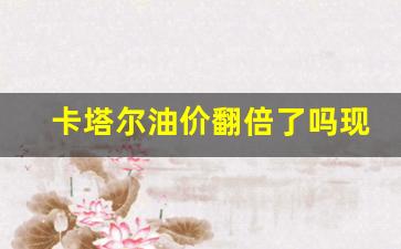 卡塔尔油价翻倍了吗现在_卡塔尔那么小石油还那么多?