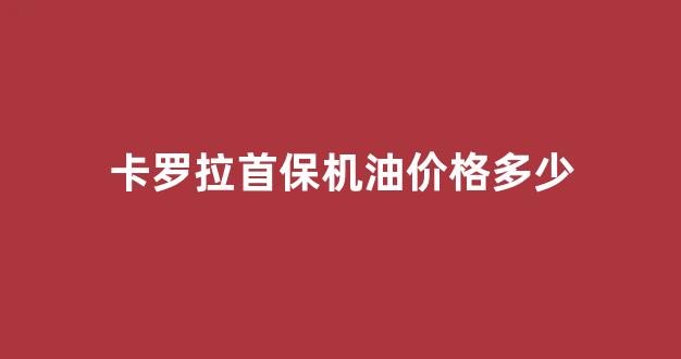 卡罗拉首保机油价格多少_卡罗拉首保加什么机油